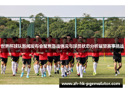 世界杯球队新闻发布会聚焦备战情况与球员状态分析展望赛事挑战