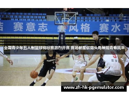 全国青少年五人制篮球锦标赛激烈开赛 赛场新星崭露头角展现青春风采