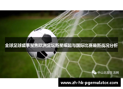 全球足球盛事聚焦欧洲足坛新星崛起与国际比赛最新战况分析