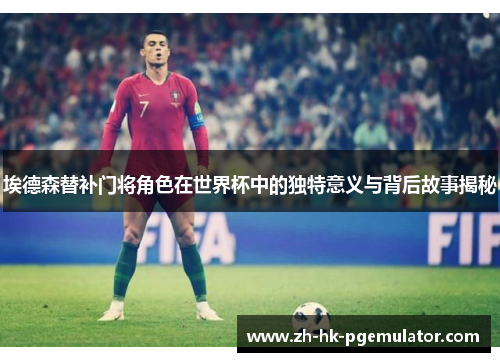 埃德森替补门将角色在世界杯中的独特意义与背后故事揭秘