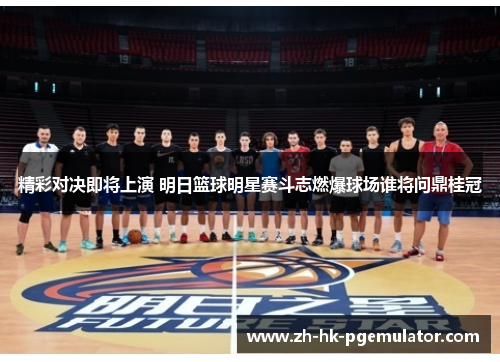 精彩对决即将上演 明日篮球明星赛斗志燃爆球场谁将问鼎桂冠