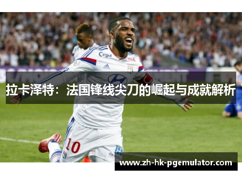 拉卡泽特：法国锋线尖刀的崛起与成就解析