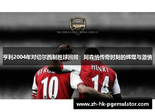 亨利2004年对切尔西制胜球回顾：阿森纳传奇时刻的辉煌与激情