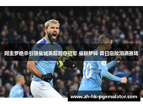 阿圭罗绝杀引领曼城英超首夺冠军 曼联梦碎 昔日宿敌泪洒赛场