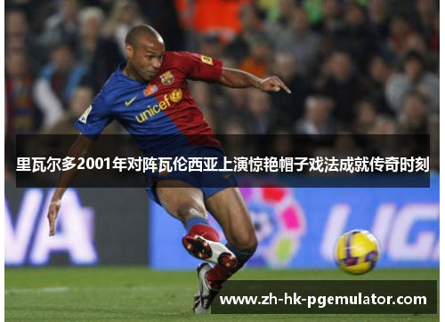 里瓦尔多2001年对阵瓦伦西亚上演惊艳帽子戏法成就传奇时刻