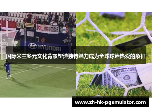 国际米兰多元文化背景塑造独特魅力成为全球球迷热爱的象征