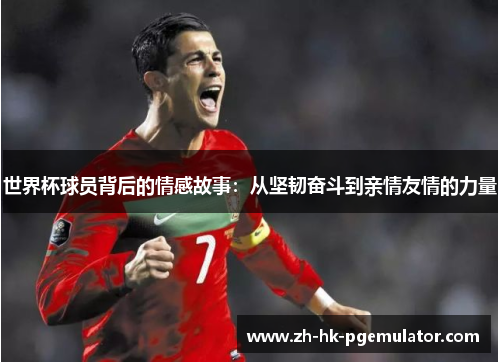 世界杯球员背后的情感故事：从坚韧奋斗到亲情友情的力量