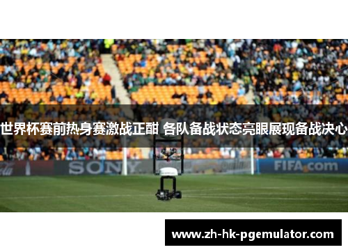 世界杯赛前热身赛激战正酣 各队备战状态亮眼展现备战决心