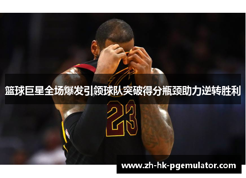 篮球巨星全场爆发引领球队突破得分瓶颈助力逆转胜利