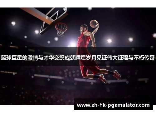 篮球巨星的激情与才华交织成就辉煌岁月见证伟大征程与不朽传奇