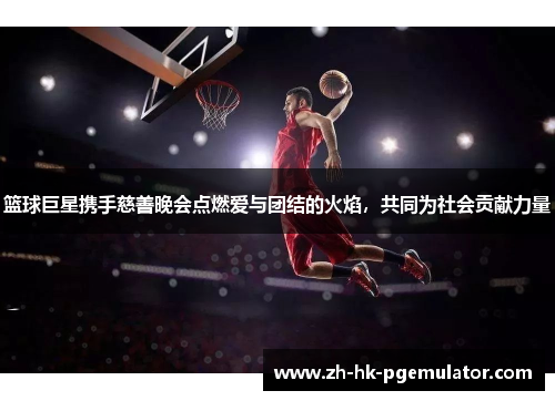 篮球巨星携手慈善晚会点燃爱与团结的火焰，共同为社会贡献力量