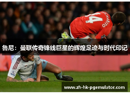 鲁尼：曼联传奇锋线巨星的辉煌足迹与时代印记