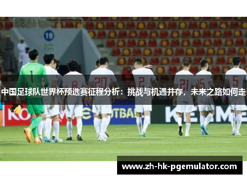 中国足球队世界杯预选赛征程分析：挑战与机遇并存，未来之路如何走