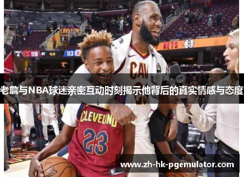 老詹与NBA球迷亲密互动时刻揭示他背后的真实情感与态度