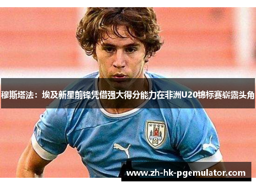 穆斯塔法：埃及新星前锋凭借强大得分能力在非洲U20锦标赛崭露头角