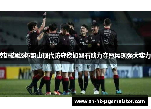 韩国超级杯蔚山现代防守稳如磐石助力夺冠展现强大实力