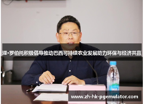 泽·罗伯托积极倡导推动巴西可持续农业发展助力环保与经济共赢