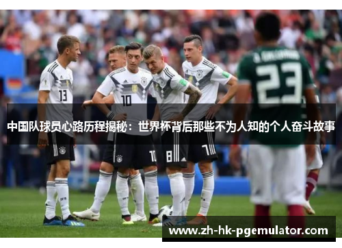 中国队球员心路历程揭秘：世界杯背后那些不为人知的个人奋斗故事