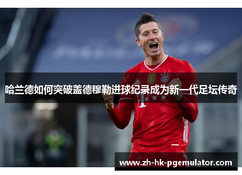 哈兰德如何突破盖德穆勒进球纪录成为新一代足坛传奇