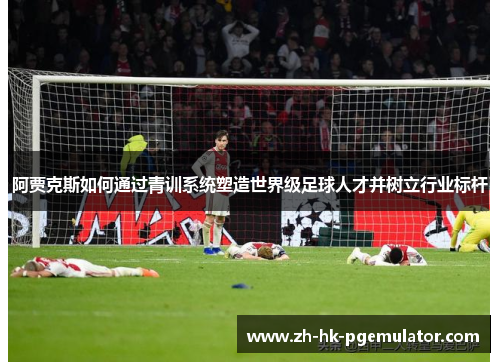 阿贾克斯如何通过青训系统塑造世界级足球人才并树立行业标杆