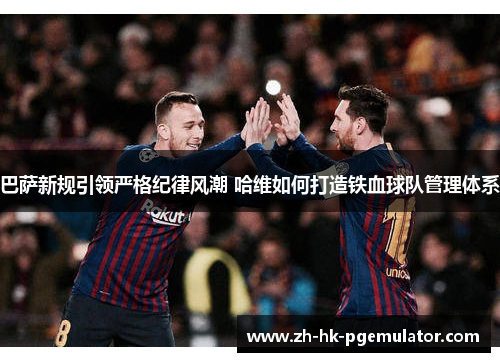 巴萨新规引领严格纪律风潮 哈维如何打造铁血球队管理体系