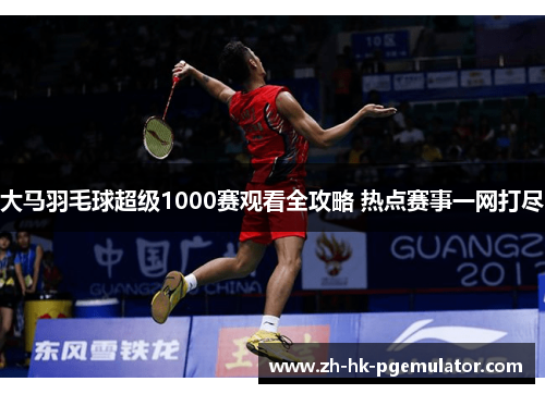 大马羽毛球超级1000赛观看全攻略 热点赛事一网打尽