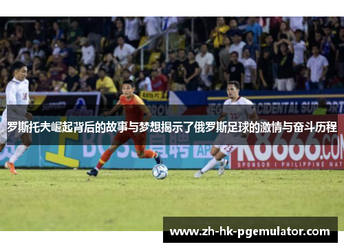 罗斯托夫崛起背后的故事与梦想揭示了俄罗斯足球的激情与奋斗历程