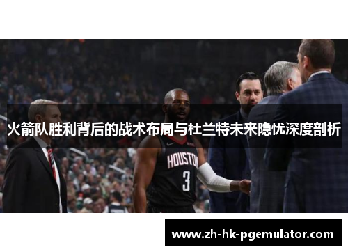 火箭队胜利背后的战术布局与杜兰特未来隐忧深度剖析