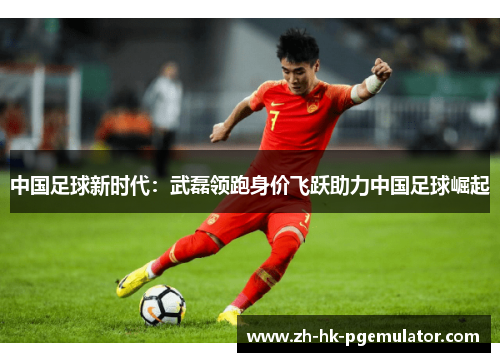 中国足球新时代：武磊领跑身价飞跃助力中国足球崛起