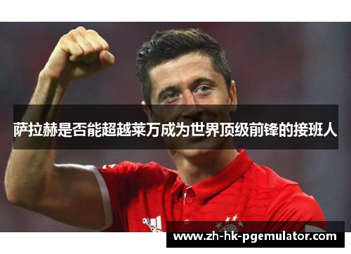 萨拉赫是否能超越莱万成为世界顶级前锋的接班人