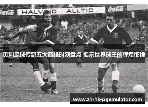 贝利足球传奇五大巅峰时刻盘点 揭示世界球王的辉煌征程