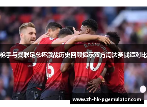 枪手与曼联足总杯激战历史回顾揭示双方淘汰赛战绩对比