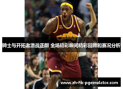 骑士与开拓者激战正酣 全场精彩瞬间精彩回顾和赛况分析