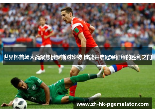 世界杯首场大战聚焦俄罗斯对沙特 谁能开启冠军征程的胜利之门
