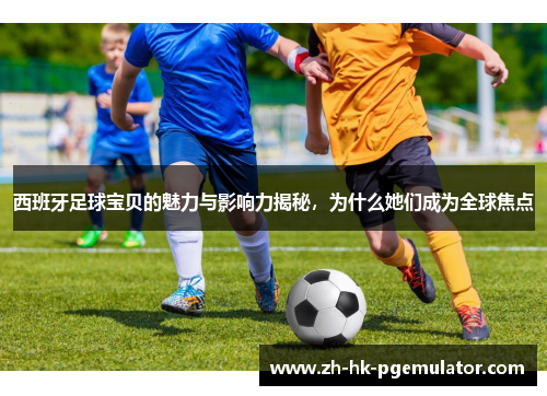 西班牙足球宝贝的魅力与影响力揭秘，为什么她们成为全球焦点
