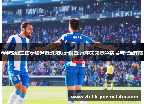 西甲锋线三重奏崛起带动球队新篇章 展望未来竞争格局与冠军前景 西甲锋线三重奏崛起带动球队新篇章 展望未来竞争格局与冠军前景