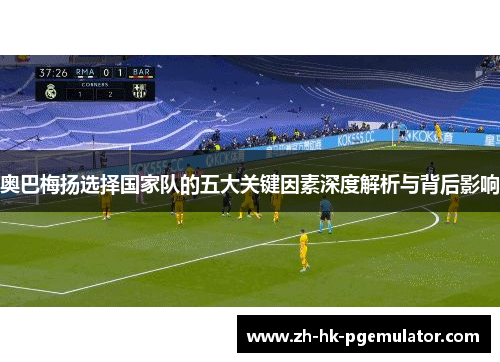 奥巴梅扬选择国家队的五大关键因素深度解析与背后影响