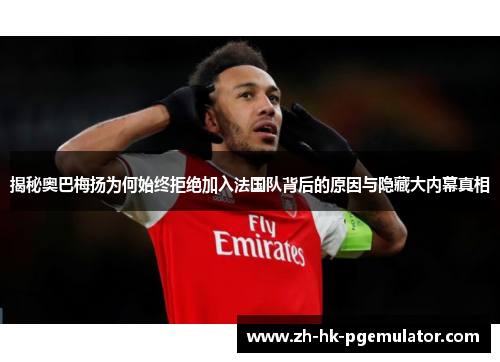 揭秘奥巴梅扬为何始终拒绝加入法国队背后的原因与隐藏大内幕真相